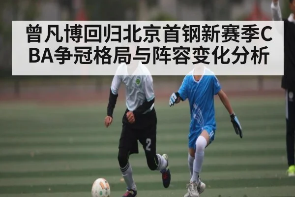 曾凡博回归北京首钢新赛季CBA争冠格局与阵容变化分析
