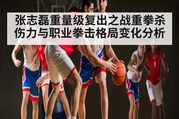 张志磊重量级复出之战重拳杀伤力与职业拳击格局变化分析