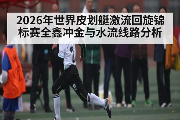 2026年世界皮划艇激流回旋锦标赛全鑫冲金与水流线路分析