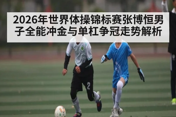 2026年世界体操锦标赛张博恒男子全能冲金与单杠争冠走势解析